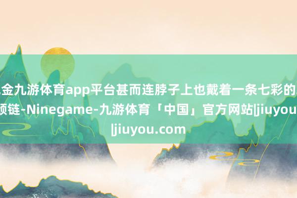 现金九游体育app平台甚而连脖子上也戴着一条七彩的珠珠粗颈链-Ninegame-九游体育「中国」官方网站|jiuyou.com