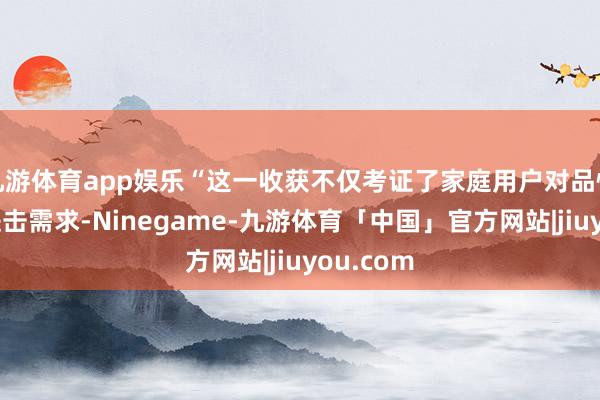 九游体育app娱乐“这一收获不仅考证了家庭用户对品性出行的进击需求-Ninegame-九游体育「中国」官方网站|jiuyou.com