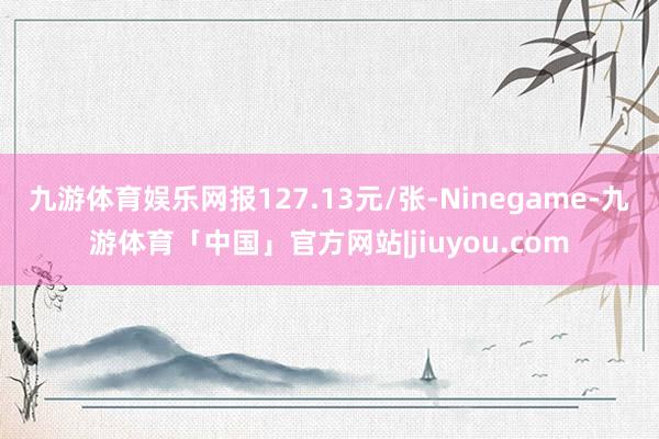 九游体育娱乐网报127.13元/张-Ninegame-九游体育「中国」官方网站|jiuyou.com