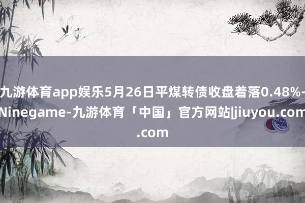 九游体育app娱乐5月26日平煤转债收盘着落0.48%-Ninegame-九游体育「中国」官方网站|jiuyou.com