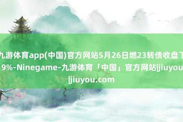 九游体育app(中国)官方网站5月26日燃23转债收盘下落0.19%-Ninegame-九游体育「中国」官方网站|jiuyou.com