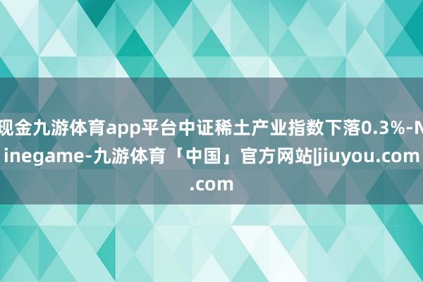 现金九游体育app平台中证稀土产业指数下落0.3%-Ninegame-九游体育「中国」官方网站|jiuyou.com