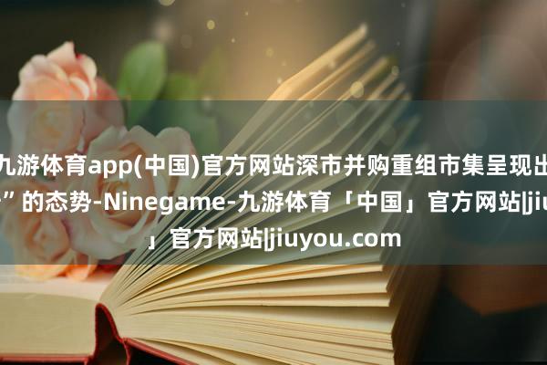 九游体育app(中国)官方网站深市并购重组市集呈现出“量质皆升”的态势-Ninegame-九游体育「中国」官方网站|jiuyou.com