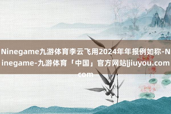 Ninegame九游体育李云飞用2024年年报例如称-Ninegame-九游体育「中国」官方网站|jiuyou.com
