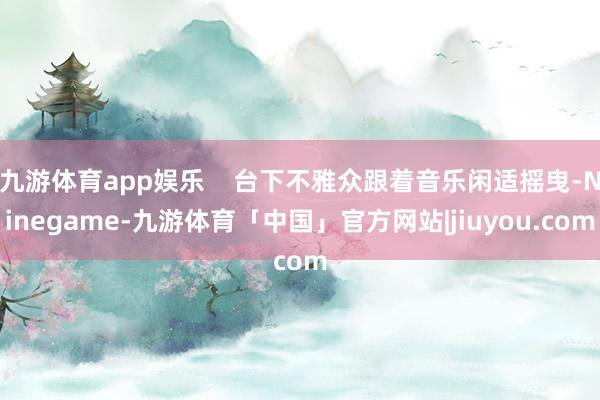 九游体育app娱乐    台下不雅众跟着音乐闲适摇曳-Ninegame-九游体育「中国」官方网站|jiuyou.com