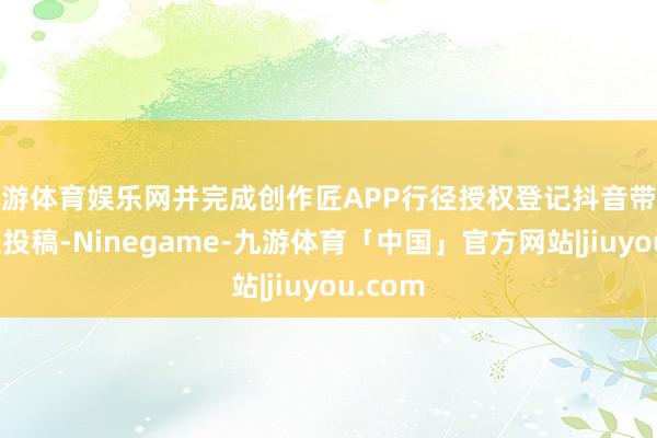 九游体育娱乐网并完成创作匠APP行径授权登记抖音带对应话题投稿-Ninegame-九游体育「中国」官方网站|jiuyou.com