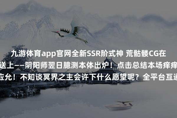 九游体育app官网全新SSR阶式神 荒骷髅CG在此展卷！式神欣赏谍报在此送上——阴阳师翌日臆测本体出炉！点击总结本场痒痒鼠直播漫谈会→祝阎魔生辰应允！不知谈冥界之主会许下什么愿望呢？全平台互通新区【三途烽烬】现已开启预约蚁合！新区通达福利待大东谈主抱走→-Ninegame-九游体育「中国」官方网站|jiuyou.com