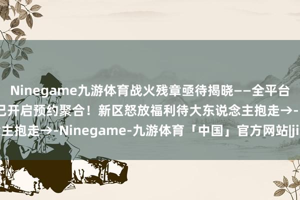 Ninegame九游体育战火残章亟待揭晓——全平台互通新区【三途烽烬】现已开启预约聚合！新区怒放福利待大东说念主抱走→-Ninegame-九游体育「中国」官方网站|jiuyou.com