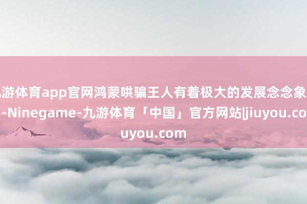 九游体育app官网鸿蒙哄骗王人有着极大的发展念念象空间-Ninegame-九游体育「中国」官方网站|jiuyou.com
