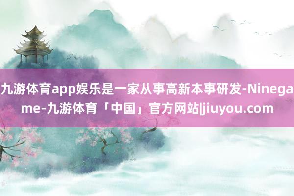 九游体育app娱乐是一家从事高新本事研发-Ninegame-九游体育「中国」官方网站|jiuyou.com