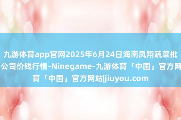 九游体育app官网2025年6月24日海南凤翔蔬菜批发市集处置有限公司价钱行情-Ninegame-九游体育「中国」官方网站|jiuyou.com