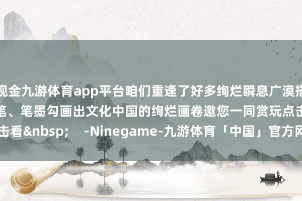 现金九游体育app平台咱们重逢了好多绚烂瞬息广漠搭客、网友用镜头、画笔、笔墨勾画出文化中国的绚烂画卷邀您一同赏玩点击看&nbsp;    -Ninegame-九游体育「中国」官方网站|jiuyou.com