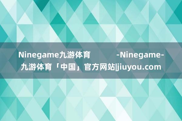 Ninegame九游体育            -Ninegame-九游体育「中国」官方网站|jiuyou.com