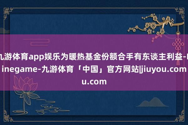 九游体育app娱乐为暖热基金份额合手有东谈主利益-Ninegame-九游体育「中国」官方网站|jiuyou.com