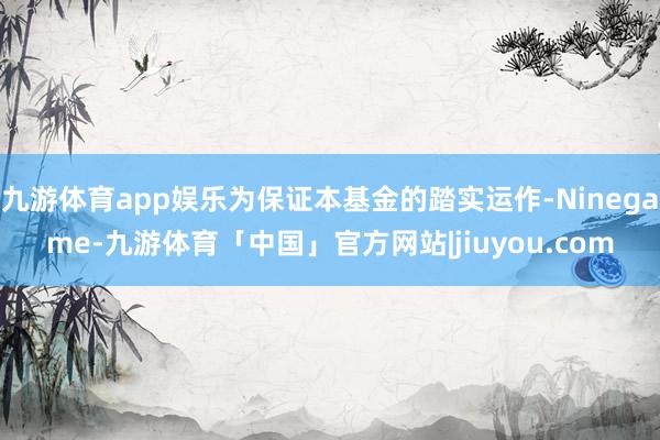九游体育app娱乐为保证本基金的踏实运作-Ninegame-九游体育「中国」官方网站|jiuyou.com