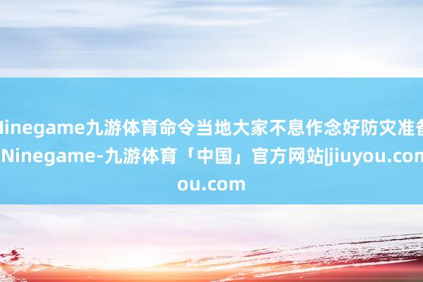 Ninegame九游体育命令当地大家不息作念好防灾准备-Ninegame-九游体育「中国」官方网站|jiuyou.com