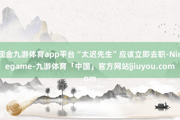 现金九游体育app平台“太迟先生”应该立即去职-Ninegame-九游体育「中国」官方网站|jiuyou.com