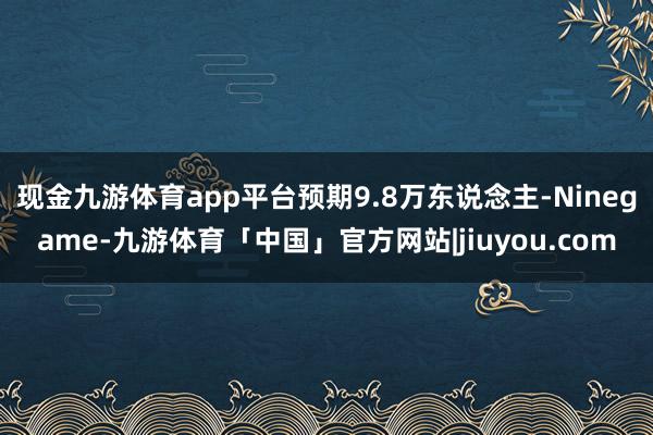 现金九游体育app平台预期9.8万东说念主-Ninegame-九游体育「中国」官方网站|jiuyou.com