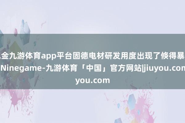 现金九游体育app平台固德电材研发用度出现了倏得暴增-Ninegame-九游体育「中国」官方网站|jiuyou.com