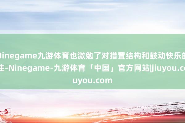 Ninegame九游体育也激勉了对措置结构和鼓动快乐的眷注-Ninegame-九游体育「中国」官方网站|jiuyou.com
