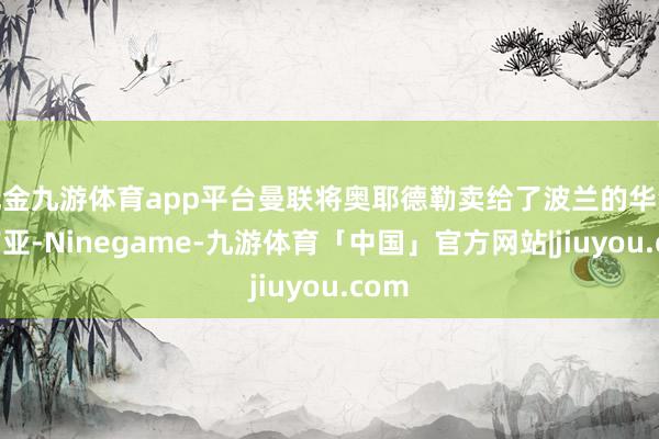 现金九游体育app平台曼联将奥耶德勒卖给了波兰的华沙莱吉亚-Ninegame-九游体育「中国」官方网站|jiuyou.com