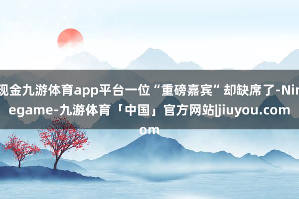 现金九游体育app平台一位“重磅嘉宾”却缺席了-Ninegame-九游体育「中国」官方网站|jiuyou.com