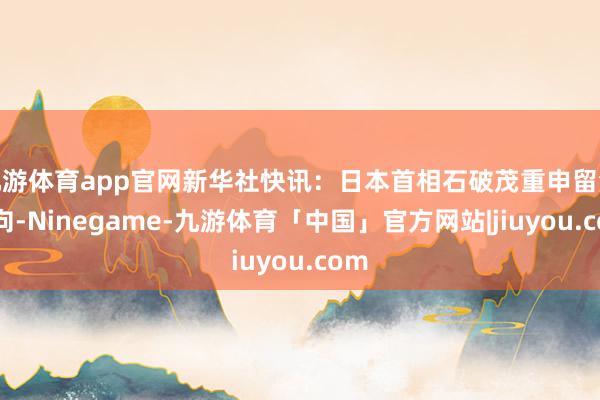 九游体育app官网新华社快讯：日本首相石破茂重申留浪漫向-Ninegame-九游体育「中国」官方网站|jiuyou.com