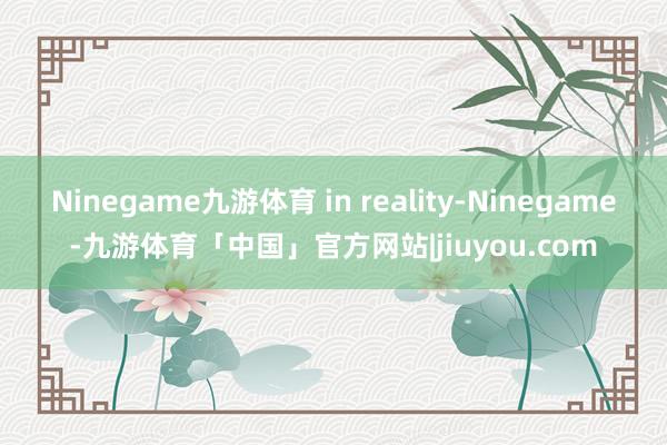 Ninegame九游体育 in reality-Ninegame-九游体育「中国」官方网站|jiuyou.com