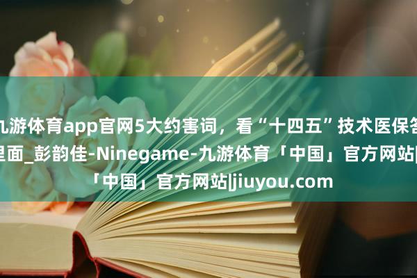九游体育app官网5大约害词，看“十四五”技术医保答卷_杨宽_国里面_彭韵佳-Ninegame-九游体育「中国」官方网站|jiuyou.com