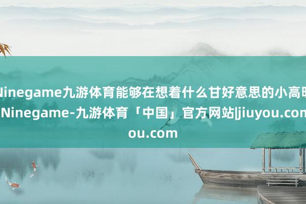 Ninegame九游体育能够在想着什么甘好意思的小高明-Ninegame-九游体育「中国」官方网站|jiuyou.com