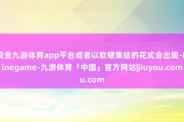 现金九游体育app平台或者以软硬集结的花式会出现-Ninegame-九游体育「中国」官方网站|jiuyou.com