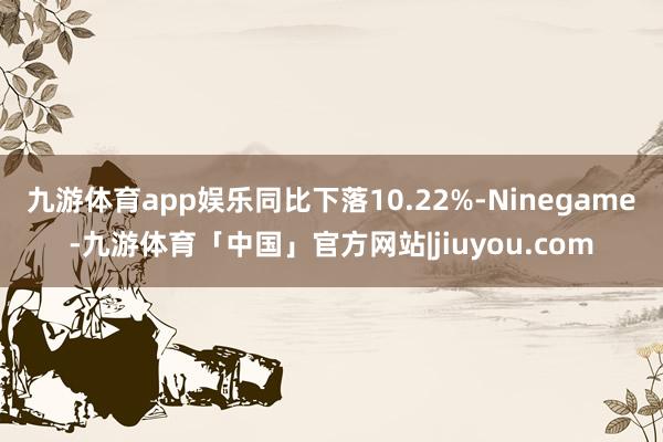 九游体育app娱乐同比下落10.22%-Ninegame-九游体育「中国」官方网站|jiuyou.com