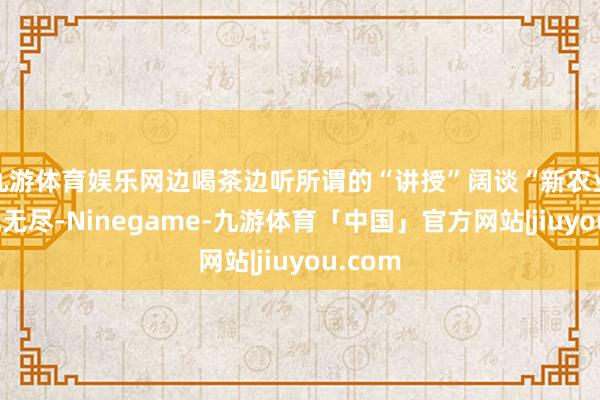 九游体育娱乐网边喝茶边听所谓的“讲授”阔谈“新农业的契机无尽-Ninegame-九游体育「中国」官方网站|jiuyou.com