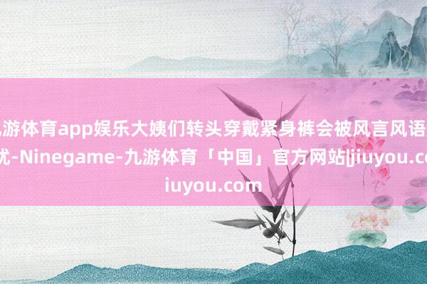 九游体育app娱乐大姨们转头穿戴紧身裤会被风言风语所困扰-Ninegame-九游体育「中国」官方网站|jiuyou.com