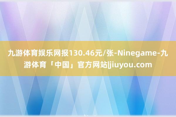 九游体育娱乐网报130.46元/张-Ninegame-九游体育「中国」官方网站|jiuyou.com