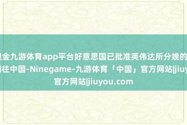 现金九游体育app平台好意思国已批准英伟达所分娩的H20芯片销往中国-Ninegame-九游体育「中国」官方网站|jiuyou.com