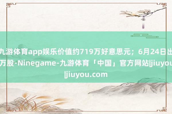 九游体育app娱乐价值约719万好意思元；6月24日出售了5万股-Ninegame-九游体育「中国」官方网站|jiuyou.com