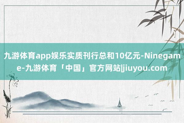 九游体育app娱乐实质刊行总和10亿元-Ninegame-九游体育「中国」官方网站|jiuyou.com