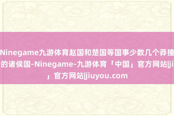 Ninegame九游体育赵国和楚国等国事少数几个莽撞与秦国抗衡的诸侯国-Ninegame-九游体育「中国」官方网站|jiuyou.com