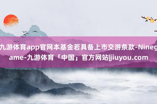 九游体育app官网本基金若具备上市交游条款-Ninegame-九游体育「中国」官方网站|jiuyou.com