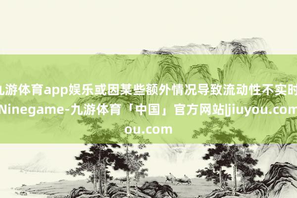 九游体育app娱乐或因某些额外情况导致流动性不实时-Ninegame-九游体育「中国」官方网站|jiuyou.com