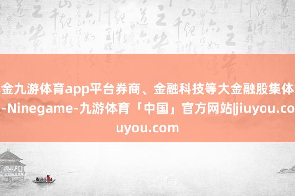 现金九游体育app平台券商、金融科技等大金融股集体大涨-Ninegame-九游体育「中国」官方网站|jiuyou.com