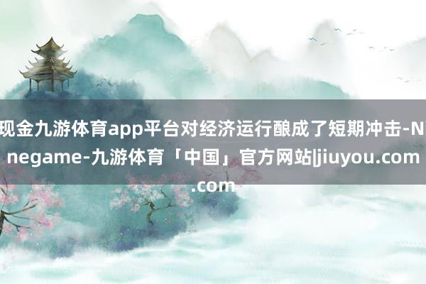 现金九游体育app平台对经济运行酿成了短期冲击-Ninegame-九游体育「中国」官方网站|jiuyou.com