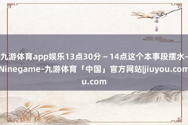 九游体育app娱乐13点30分~14点这个本事段摆水-Ninegame-九游体育「中国」官方网站|jiuyou.com