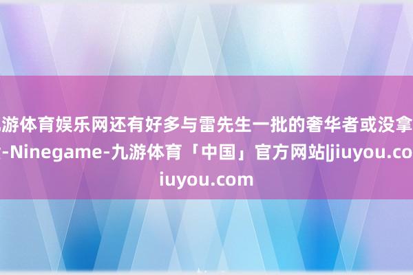九游体育娱乐网还有好多与雷先生一批的奢华者或没拿到货-Ninegame-九游体育「中国」官方网站|jiuyou.com