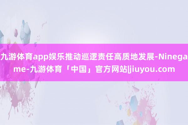 九游体育app娱乐推动巡逻责任高质地发展-Ninegame-九游体育「中国」官方网站|jiuyou.com