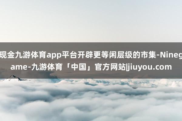 现金九游体育app平台开辟更等闲层级的市集-Ninegame-九游体育「中国」官方网站|jiuyou.com