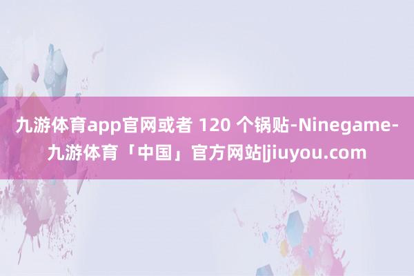 九游体育app官网或者 120 个锅贴-Ninegame-九游体育「中国」官方网站|jiuyou.com