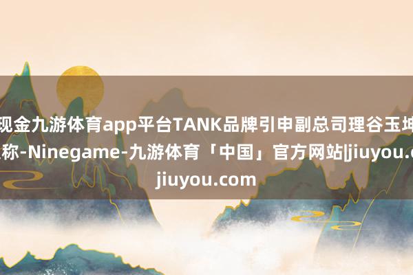 现金九游体育app平台TANK品牌引申副总司理谷玉坤发文称-Ninegame-九游体育「中国」官方网站|jiuyou.com