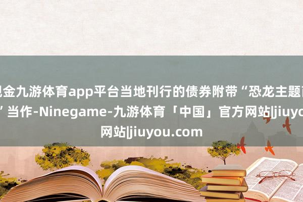 现金九游体育app平台当地刊行的债券附带“恐龙主题商品抽奖”当作-Ninegame-九游体育「中国」官方网站|jiuyou.com